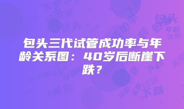 包头三代试管成功率与年龄关系图：40岁后断崖下跌？