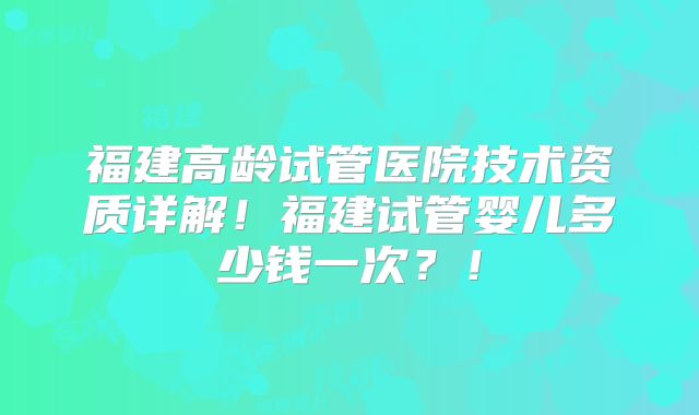 福建高龄试管医院技术资质详解！福建试管婴儿多少钱一次？！