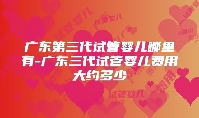 广东第三代试管婴儿哪里有-广东三代试管婴儿费用大约多少