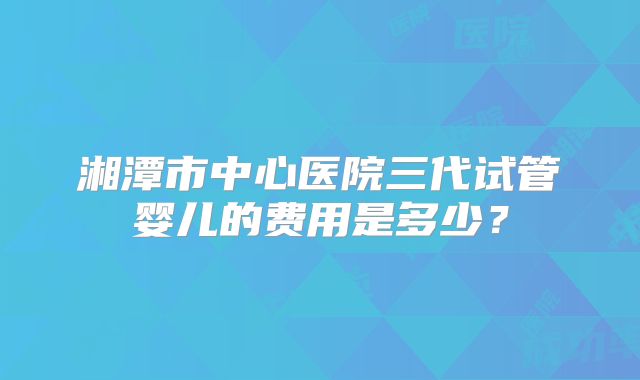 湘潭市中心医院三代试管婴儿的费用是多少？