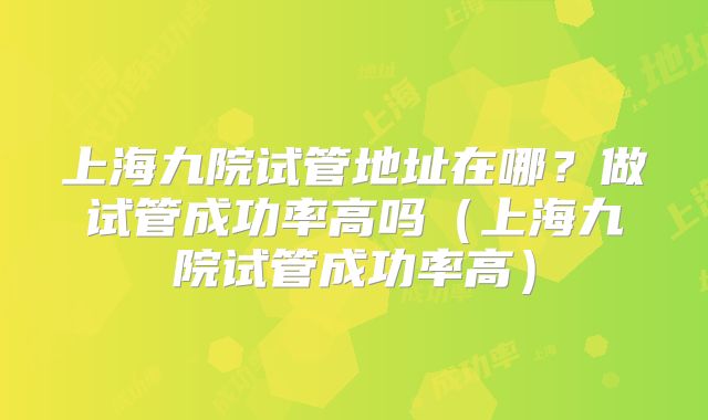 上海九院试管地址在哪?做试管成功率高吗(上海九院试管成功率高)