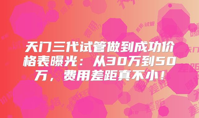 天门三代试管做到成功价格表曝光：从30万到50万，费用差距真不小！