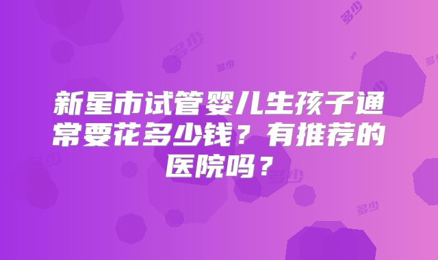 新星市试管婴儿生孩子通常要花多少钱？有推荐的医院吗？