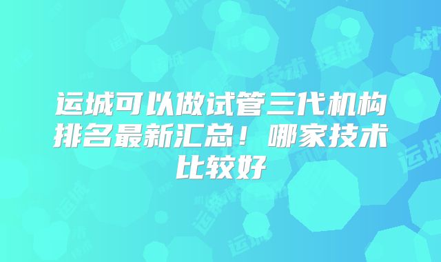 运城可以做试管三代机构排名最新汇总！哪家技术比较好