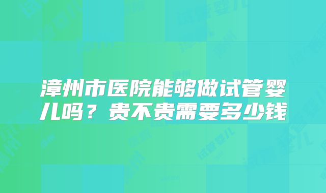 漳州市医院能够做试管婴儿吗？贵不贵需要多少钱