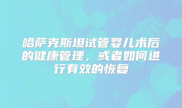 哈萨克斯坦试管婴儿术后的健康管理，或者如何进行有效的恢复