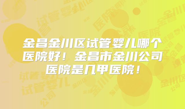 金昌金川区试管婴儿哪个医院好！金昌市金川公司医院是几甲医院！