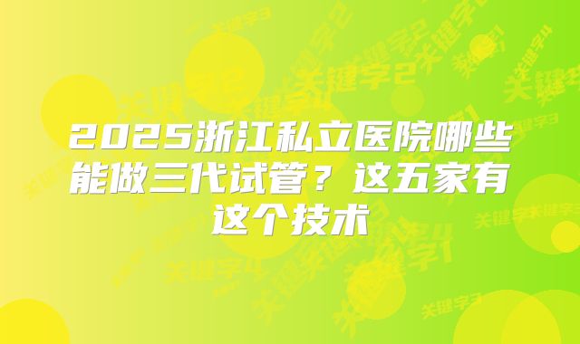 2025浙江私立医院哪些能做三代试管？这五家有这个技术