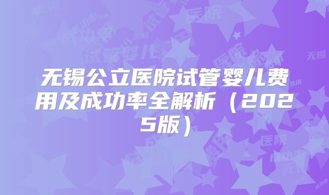 无锡公立医院试管婴儿费用及成功率全解析(2025版)
