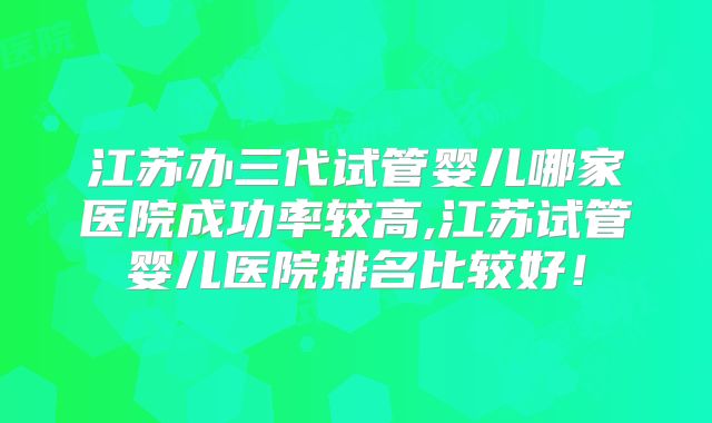 江苏办三代试管婴儿哪家医院成功率较高,江苏试管婴儿医院排名比较好！