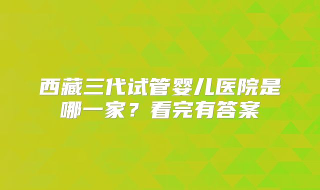 西藏三代试管婴儿医院是哪一家？看完有答案