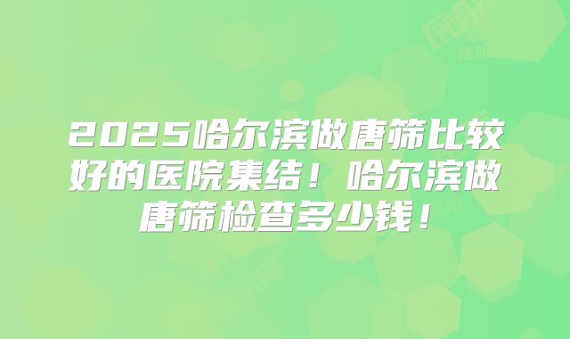 2025哈尔滨做唐筛比较好的医院集结!哈尔滨做唐筛检查多少钱!
