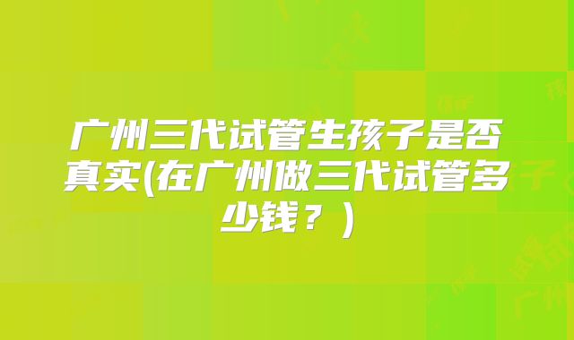 广州三代试管生孩子是否真实(在广州做三代试管多少钱？)