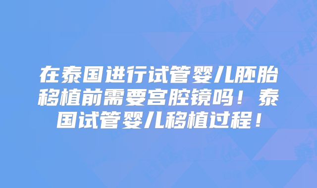 在泰国进行试管婴儿胚胎移植前需要宫腔镜吗!泰国试管婴儿移植过程!