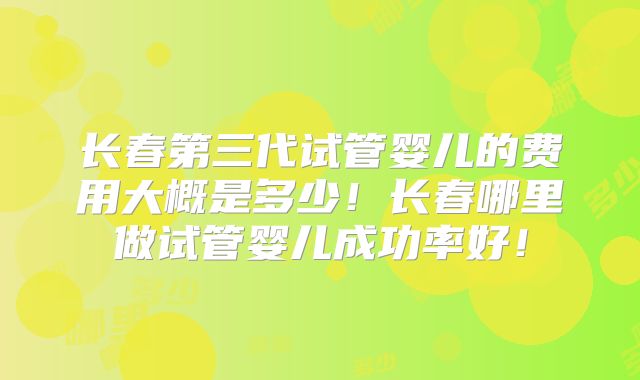 长春第三代试管婴儿的费用大概是多少！长春哪里做试管婴儿成功率好！