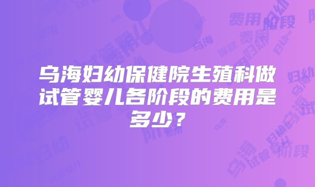 乌海妇幼保健院生殖科做试管婴儿各阶段的费用是多少?