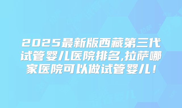 2025最新版西藏第三代试管婴儿医院排名,拉萨哪家医院可以做试管婴儿！