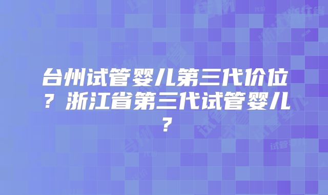 台州试管婴儿第三代价位？浙江省第三代试管婴儿？