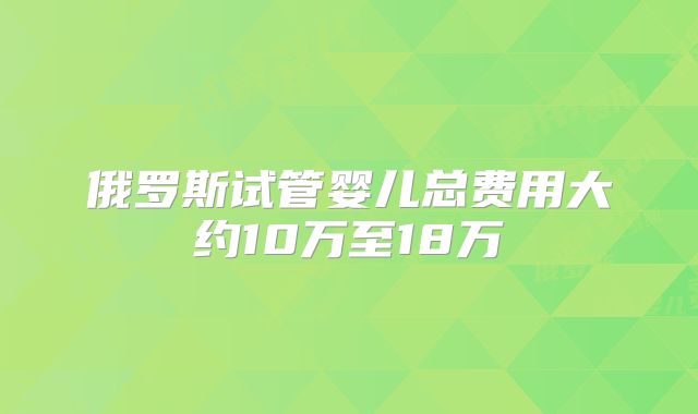 俄罗斯试管婴儿总费用大约10万至18万
