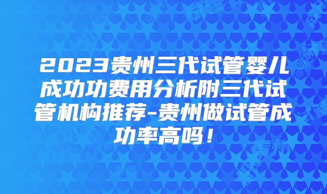 2023贵州三代试管婴儿成功功费用分析附三代试管机构推荐-贵州做试管成功率高吗！