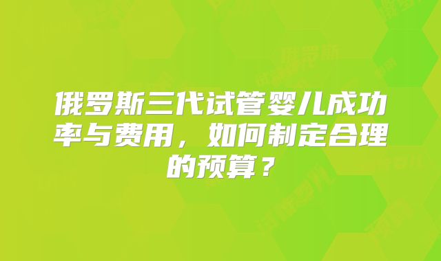 俄罗斯三代试管婴儿成功率与费用，如何制定合理的预算？