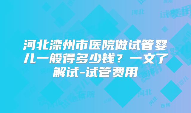 河北滦州市医院做试管婴儿一般得多少钱？一文了解试-试管费用
