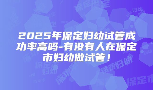 2025年保定妇幼试管成功率高吗-有没有人在保定市妇幼做试管！