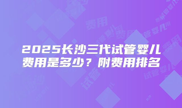 2025长沙三代试管婴儿费用是多少?附费用排名