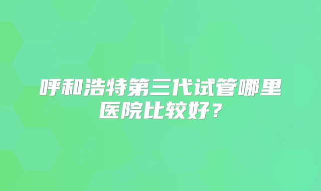 呼和浩特第三代试管哪里医院比较好？