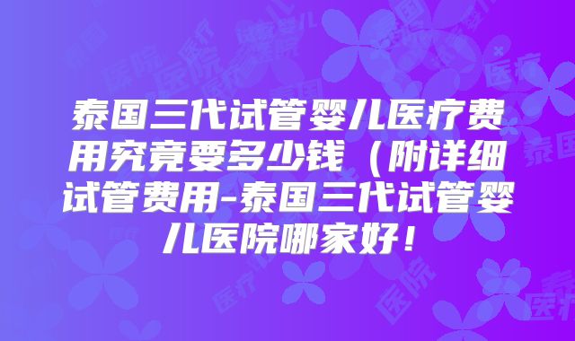 泰国三代试管婴儿医疗费用究竟要多少钱(附详细试管费用-泰国三代试管婴儿医院哪家好!