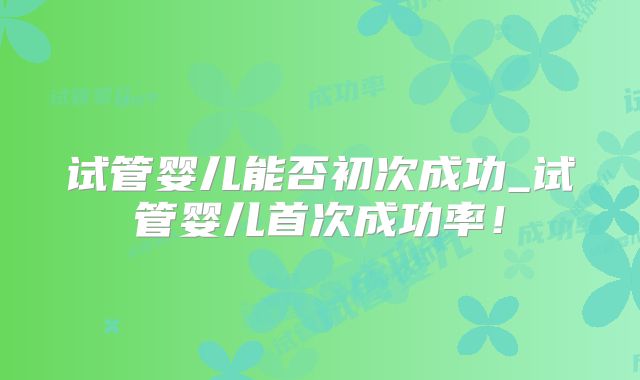 试管婴儿能否初次成功_试管婴儿首次成功率！
