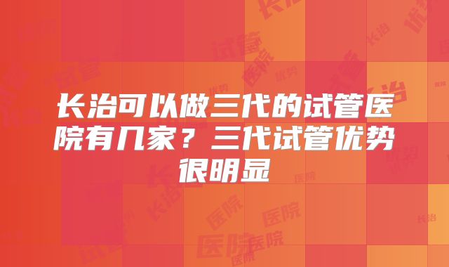 长治可以做三代的试管医院有几家？三代试管优势很明显