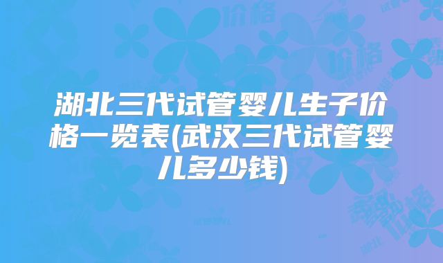 湖北三代试管婴儿生子价格一览表(武汉三代试管婴儿多少钱)