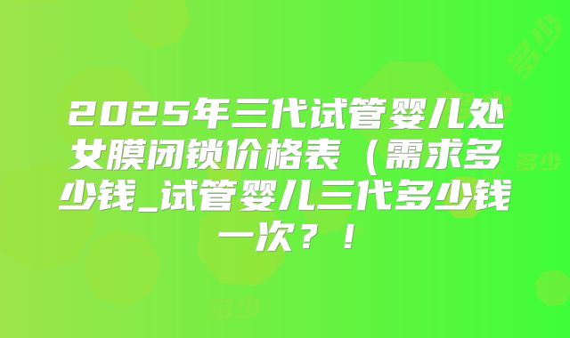2025年三代试管婴儿处女膜闭锁价格表（需求多少钱_试管婴儿三代多少钱一次？！