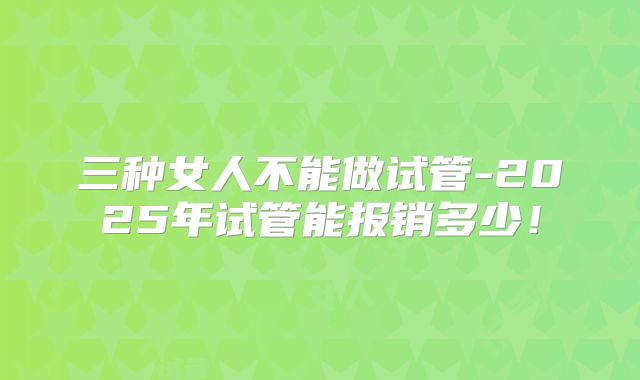 三种女人不能做试管-2025年试管能报销多少！