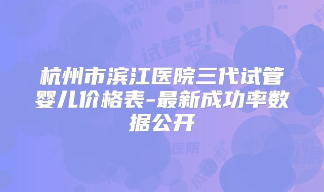 杭州市滨江医院三代试管婴儿价格表-最新成功率数据公开