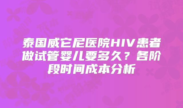 泰国威它尼医院HIV患者做试管婴儿要多久？各阶段时间成本分析