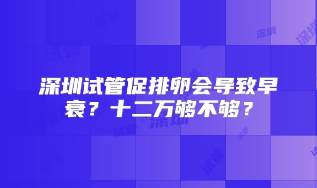 深圳试管促排卵会导致早衰？十二万够不够？