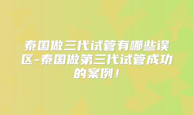 泰国做三代试管有哪些误区-泰国做第三代试管成功的案例!