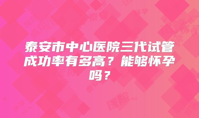 泰安市中心医院三代试管成功率有多高？能够怀孕吗？