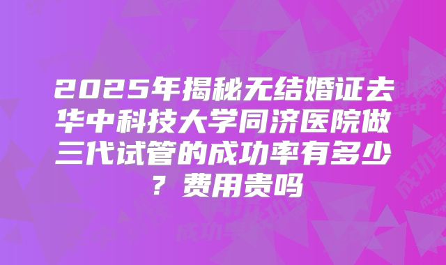 2025年揭秘无结婚证去华中科技大学同济医院做三代试管的成功率有多少?费用贵吗