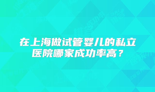在上海做试管婴儿的私立医院哪家成功率高？
