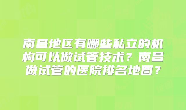 南昌地区有哪些私立的机构可以做试管技术?南昌做试管的医院排名地图?