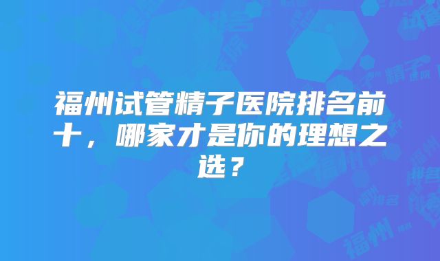 福州试管精子医院排名前十，哪家才是你的理想之选？