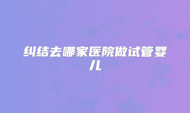 纠结去哪家医院做试管婴儿