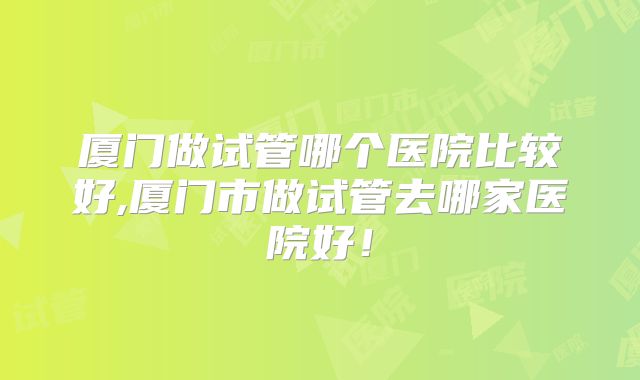 厦门做试管哪个医院比较好,厦门市做试管去哪家医院好！