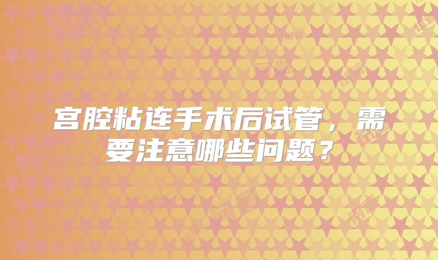 宫腔粘连手术后试管，需要注意哪些问题？