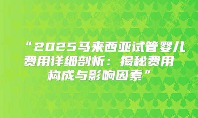 “2025马来西亚试管婴儿费用详细剖析：揭秘费用构成与影响因素”