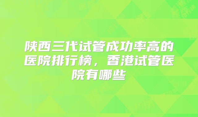陕西三代试管成功率高的医院排行榜，香港试管医院有哪些