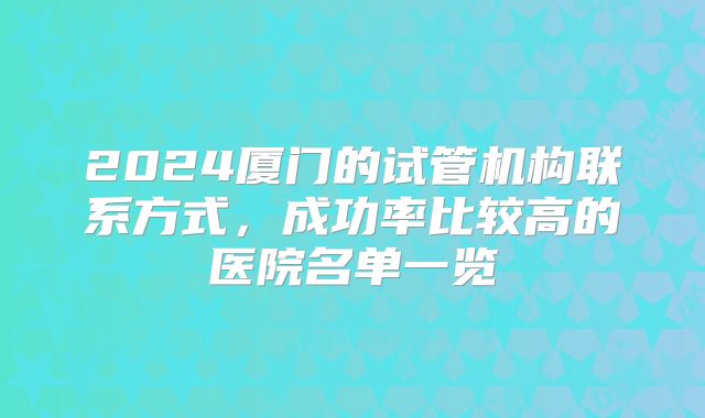 2024厦门的试管机构联系方式,成功率比较高的医院名单一览